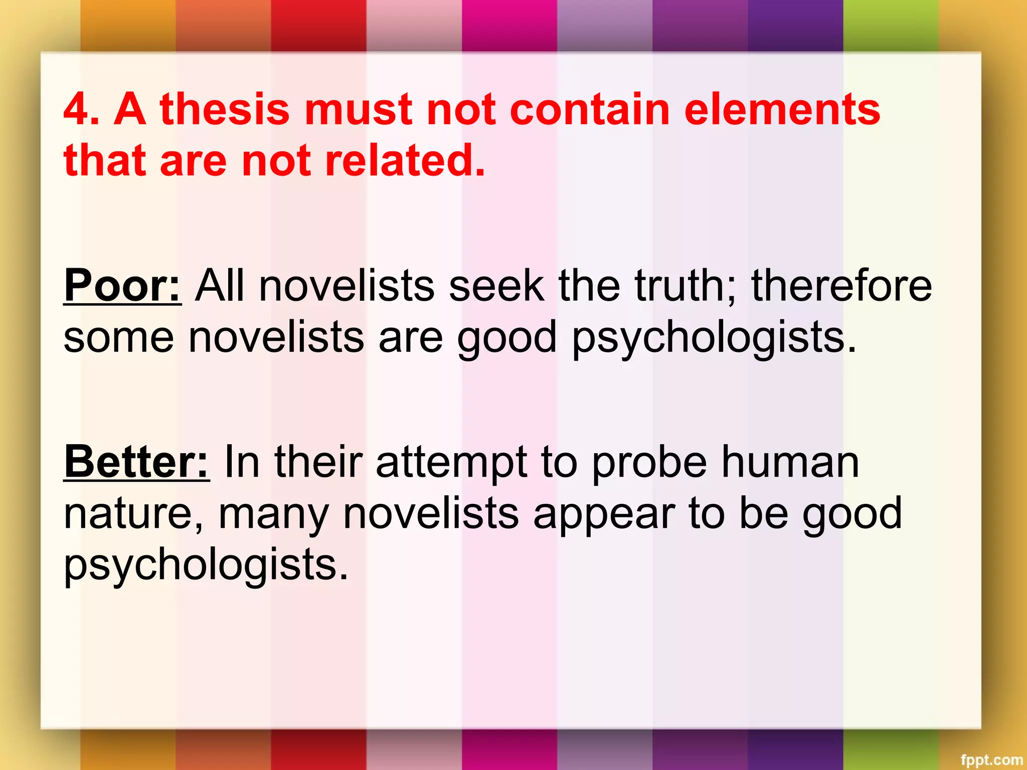 4. A thesis must not contain elements
that are not related.
Poor: All novelists seek the truth; therefore
some novelists are good psychologists.
Better: In their attempt to probe human
nature, many novelists appear to be good
psychologists.
 