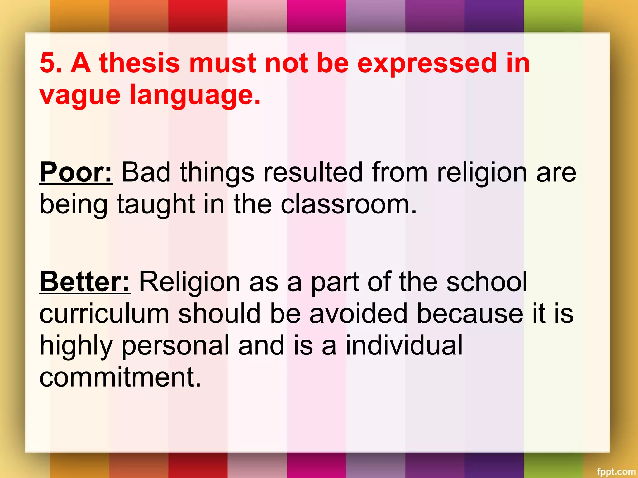 5. A thesis must not be expressed in
vague language.
Poor: Bad things resulted from religion are
being taught in the classroom.
Better: Religion as a part of the school
curriculum should be avoided because it is
highly personal and is a individual
commitment.
 
