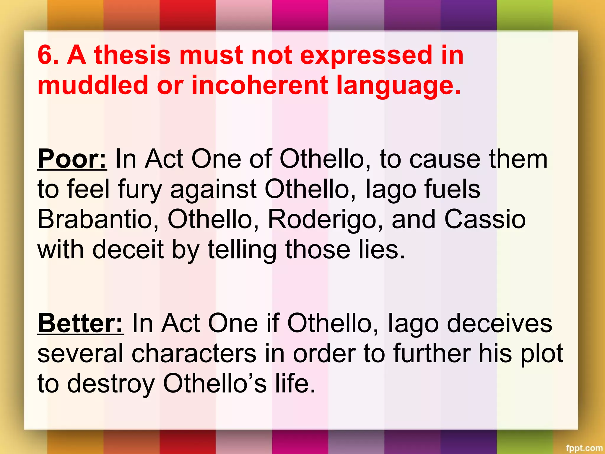 6. A thesis must not expressed in
muddled or incoherent language.
Poor: In Act One of Othello, to cause them
to feel fury against Othello, Iago fuels
Brabantio, Othello, Roderigo, and Cassio
with deceit by telling those lies.
Better: In Act One if Othello, Iago deceives
several characters in order to further his plot
to destroy Othello’s life.
 