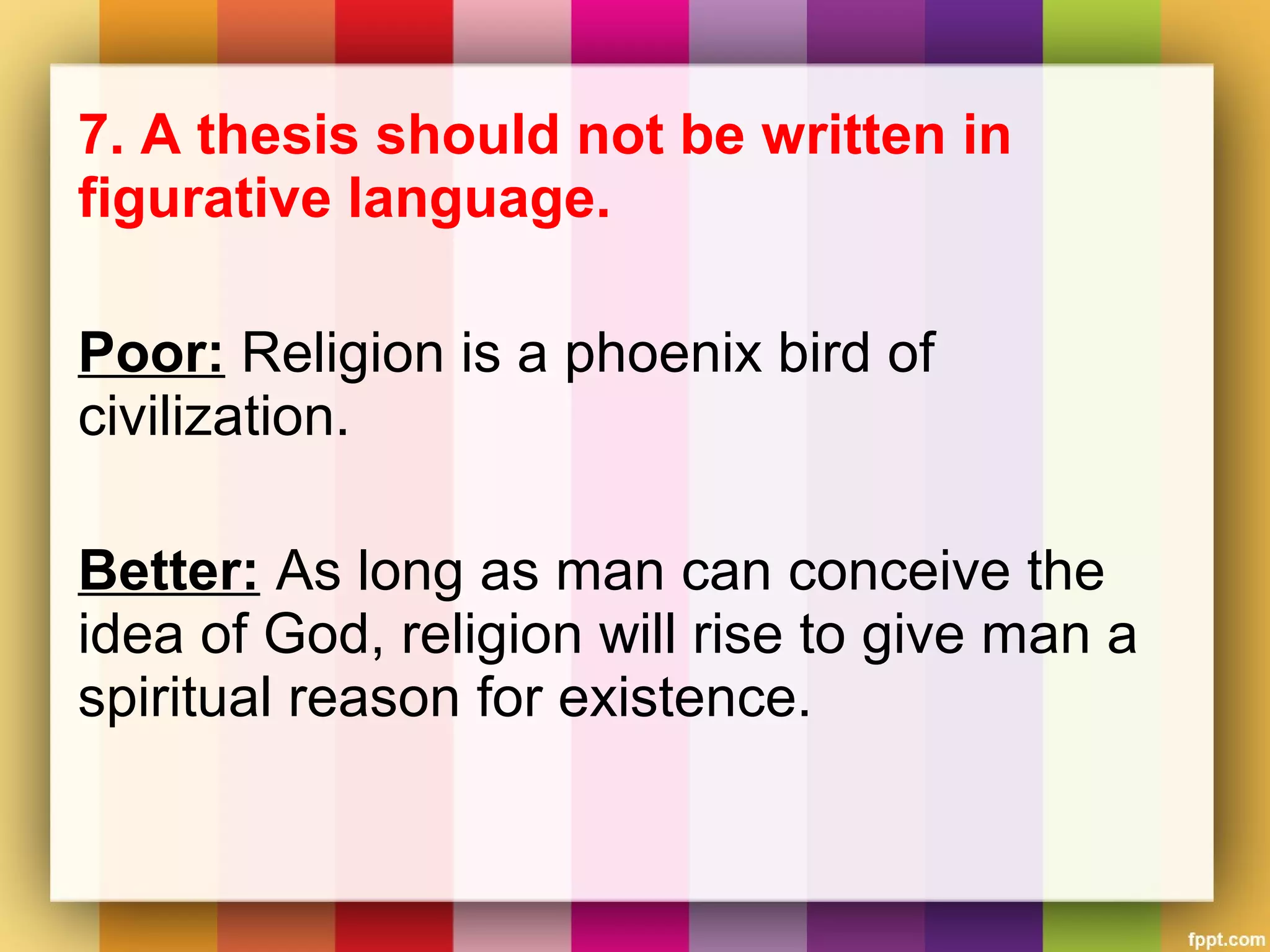 7. A thesis should not be written in
figurative language.
Poor: Religion is a phoenix bird of
civilization.
Better: As long as man can conceive the
idea of God, religion will rise to give man a
spiritual reason for existence.
 