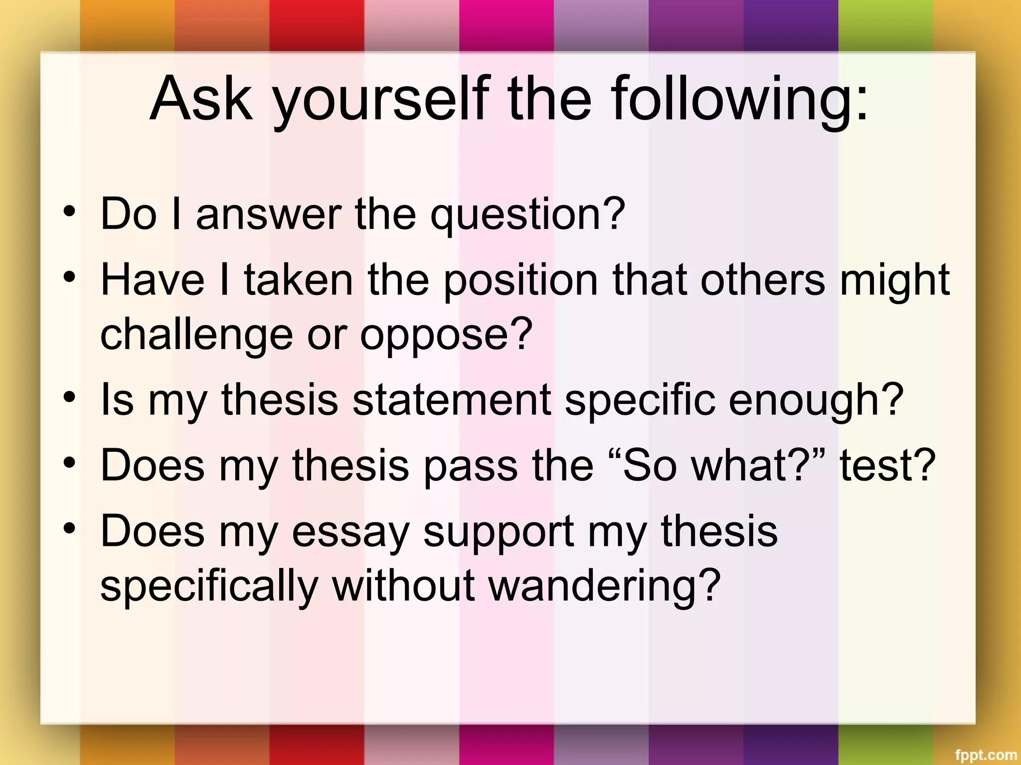 Ask yourself the following:
• Do I answer the question?
• Have I taken the position that others might
challenge or oppose?
• Is my thesis statement specific enough?
• Does my thesis pass the “So what?” test?
• Does my essay support my thesis
specifically without wandering?
 