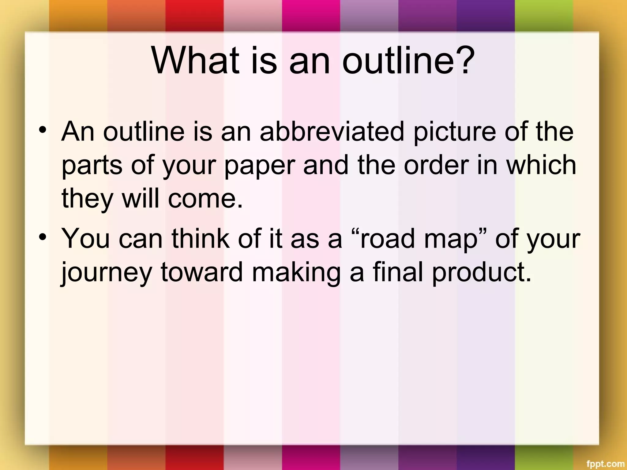What is an outline?
• An outline is an abbreviated picture of the
parts of your paper and the order in which
they will come.
• You can think of it as a “road map” of your
journey toward making a final product.
 