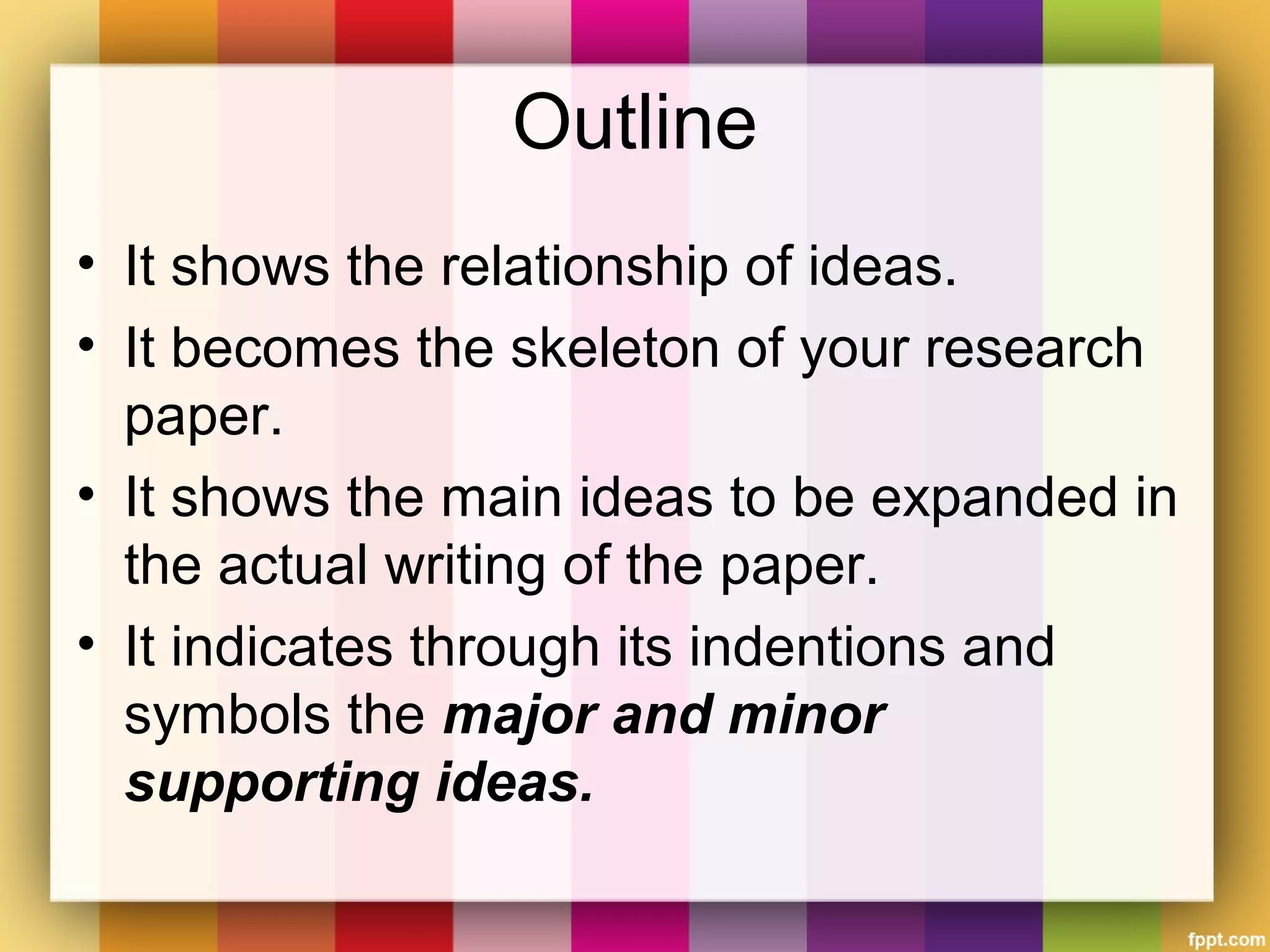 Outline
• It shows the relationship of ideas.
• It becomes the skeleton of your research
paper.
• It shows the main ideas to be expanded in
the actual writing of the paper.
• It indicates through its indentions and
symbols the major and minor
supporting ideas.
 