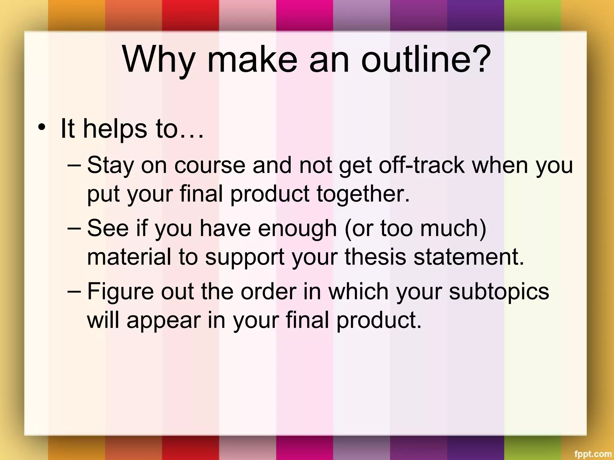 Why make an outline?
• It helps to…
– Stay on course and not get off-track when you
put your final product together.
– See if you have enough (or too much)
material to support your thesis statement.
– Figure out the order in which your subtopics
will appear in your final product.
 