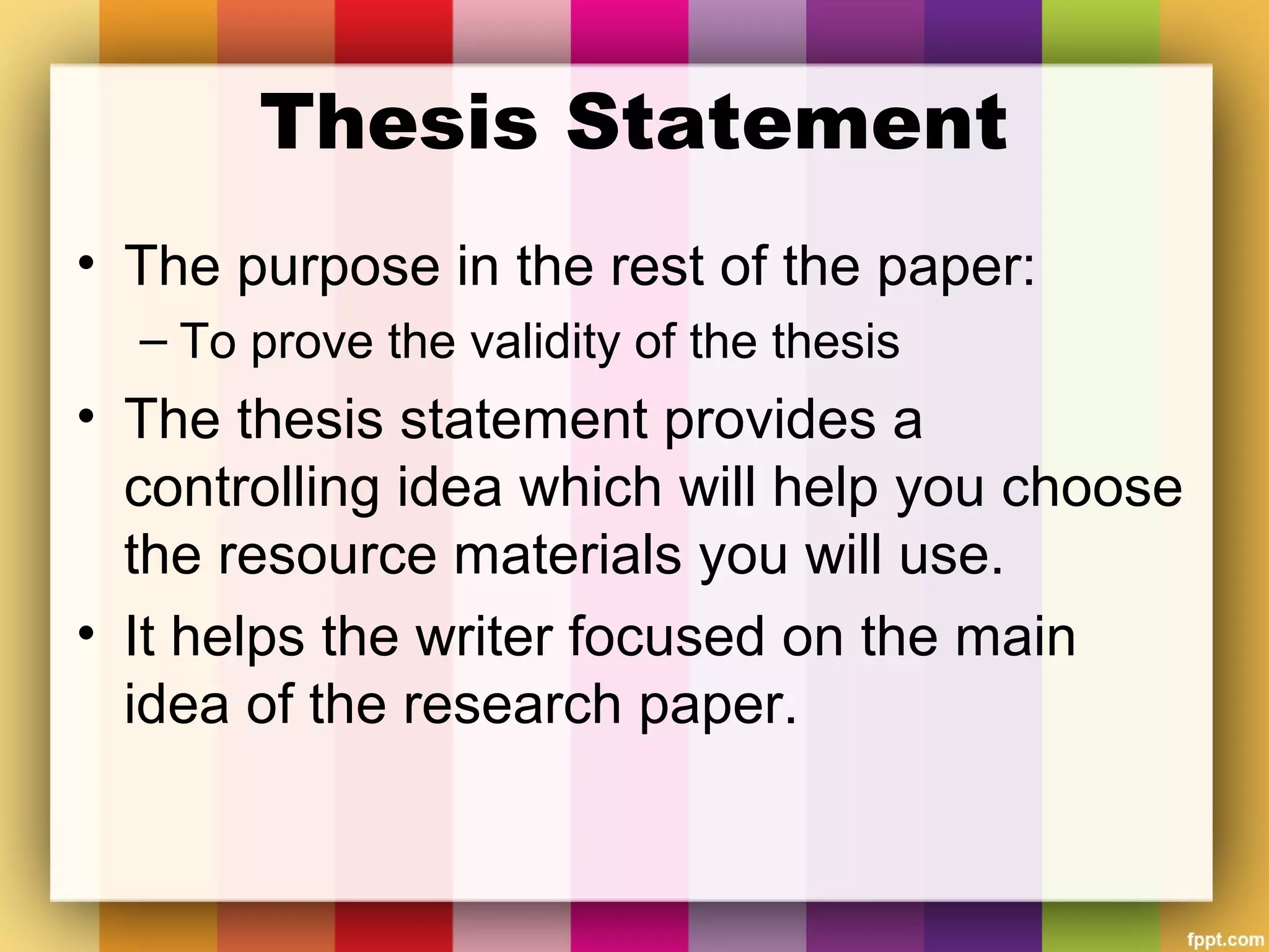 Thesis Statement
• The purpose in the rest of the paper:
– To prove the validity of the thesis
• The thesis statement provides a
controlling idea which will help you choose
the resource materials you will use.
• It helps the writer focused on the main
idea of the research paper.
 