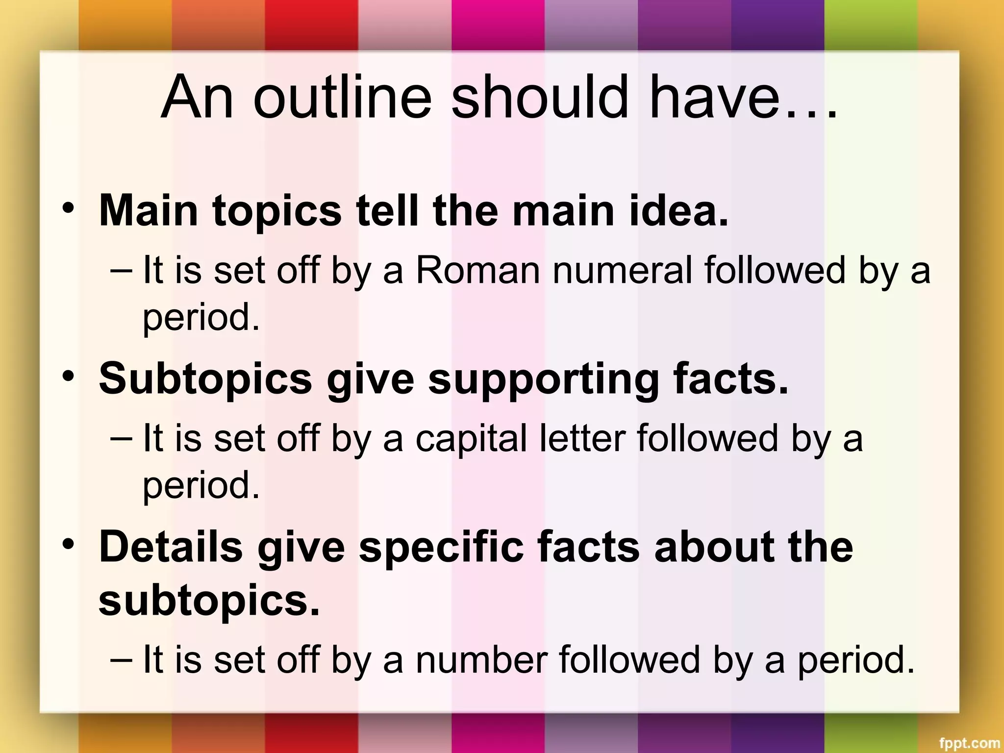 An outline should have…
• Main topics tell the main idea.
– It is set off by a Roman numeral followed by a
period.
• Subtopics give supporting facts.
– It is set off by a capital letter followed by a
period.
• Details give specific facts about the
subtopics.
– It is set off by a number followed by a period.
 