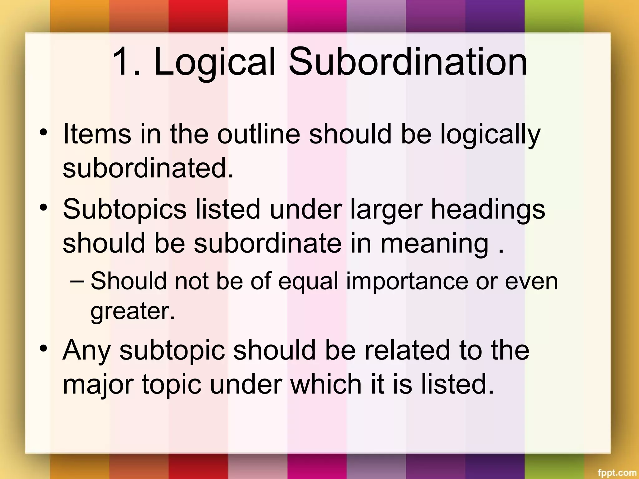 1. Logical Subordination
• Items in the outline should be logically
subordinated.
• Subtopics listed under larger headings
should be subordinate in meaning .
– Should not be of equal importance or even
greater.
• Any subtopic should be related to the
major topic under which it is listed.
 