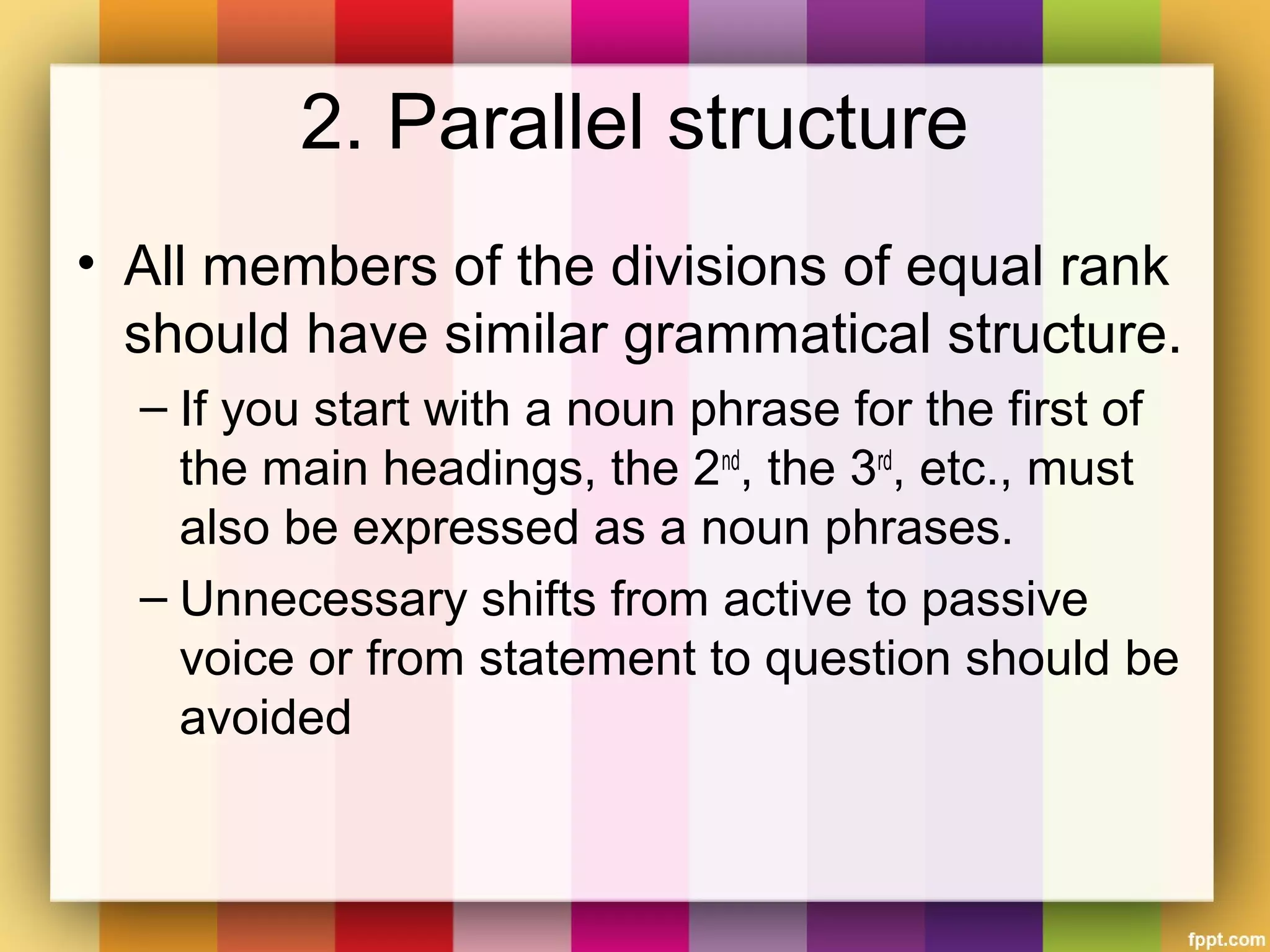 2. Parallel structure
• All members of the divisions of equal rank
should have similar grammatical structure.
– If you start with a noun phrase for the first of
the main headings, the 2nd
, the 3rd
, etc., must
also be expressed as a noun phrases.
– Unnecessary shifts from active to passive
voice or from statement to question should be
avoided
 
