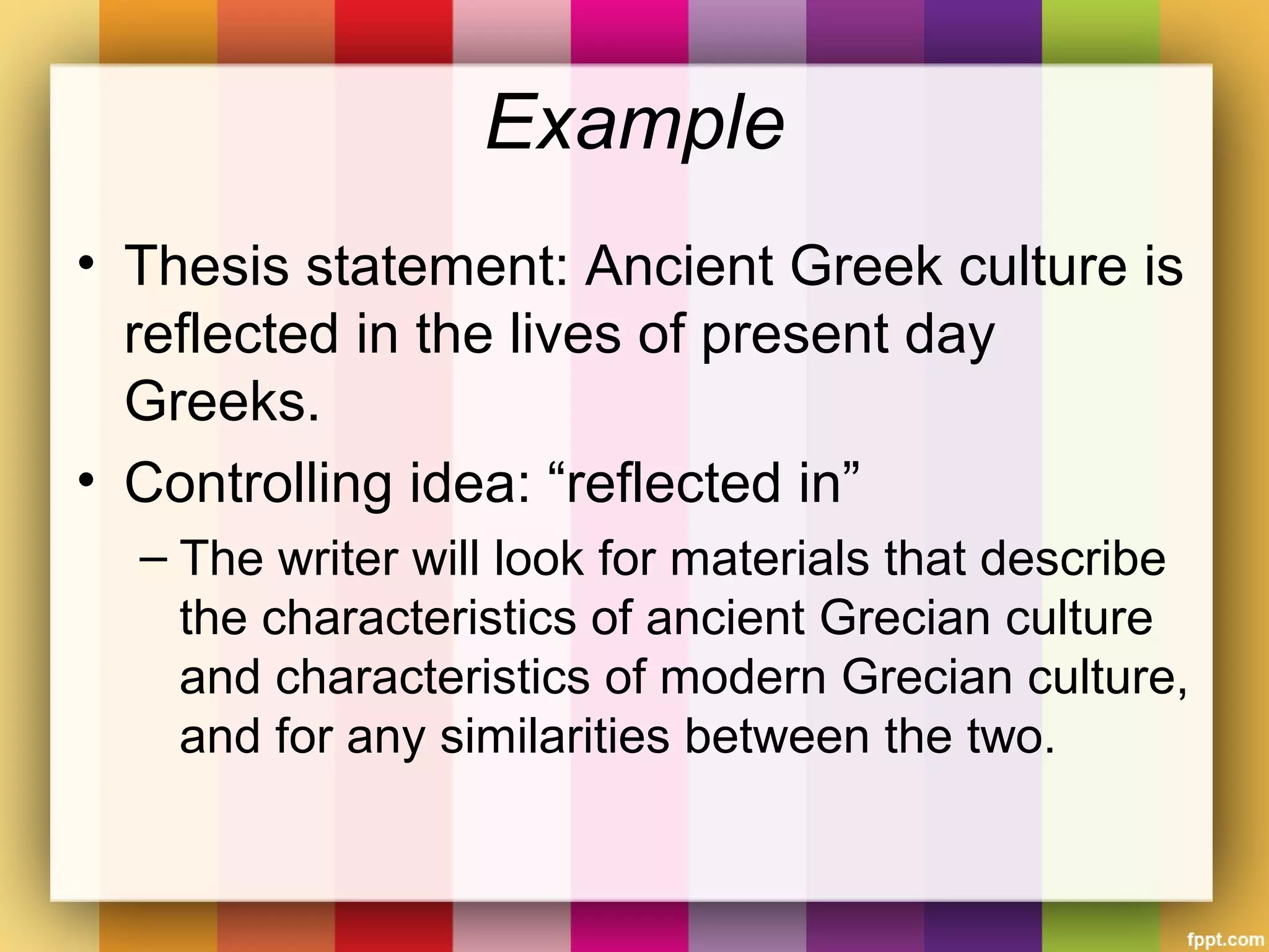 Example
• Thesis statement: Ancient Greek culture is
reflected in the lives of present day
Greeks.
• Controlling idea: “reflected in”
– The writer will look for materials that describe
the characteristics of ancient Grecian culture
and characteristics of modern Grecian culture,
and for any similarities between the two.
 