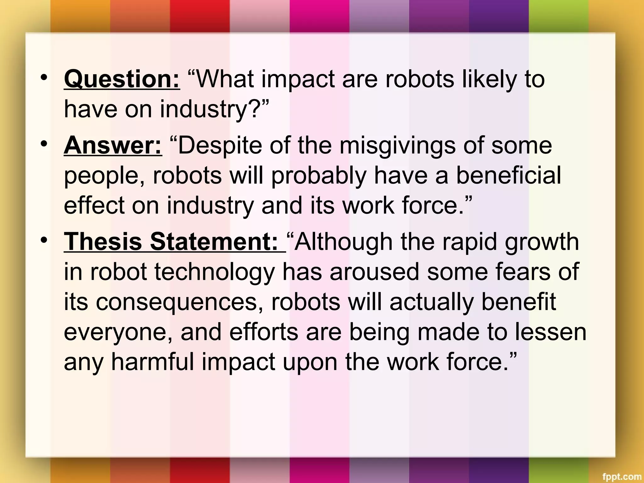 • Question: “What impact are robots likely to
have on industry?”
• Answer: “Despite of the misgivings of some
people, robots will probably have a beneficial
effect on industry and its work force.”
• Thesis Statement: “Although the rapid growth
in robot technology has aroused some fears of
its consequences, robots will actually benefit
everyone, and efforts are being made to lessen
any harmful impact upon the work force.”
 