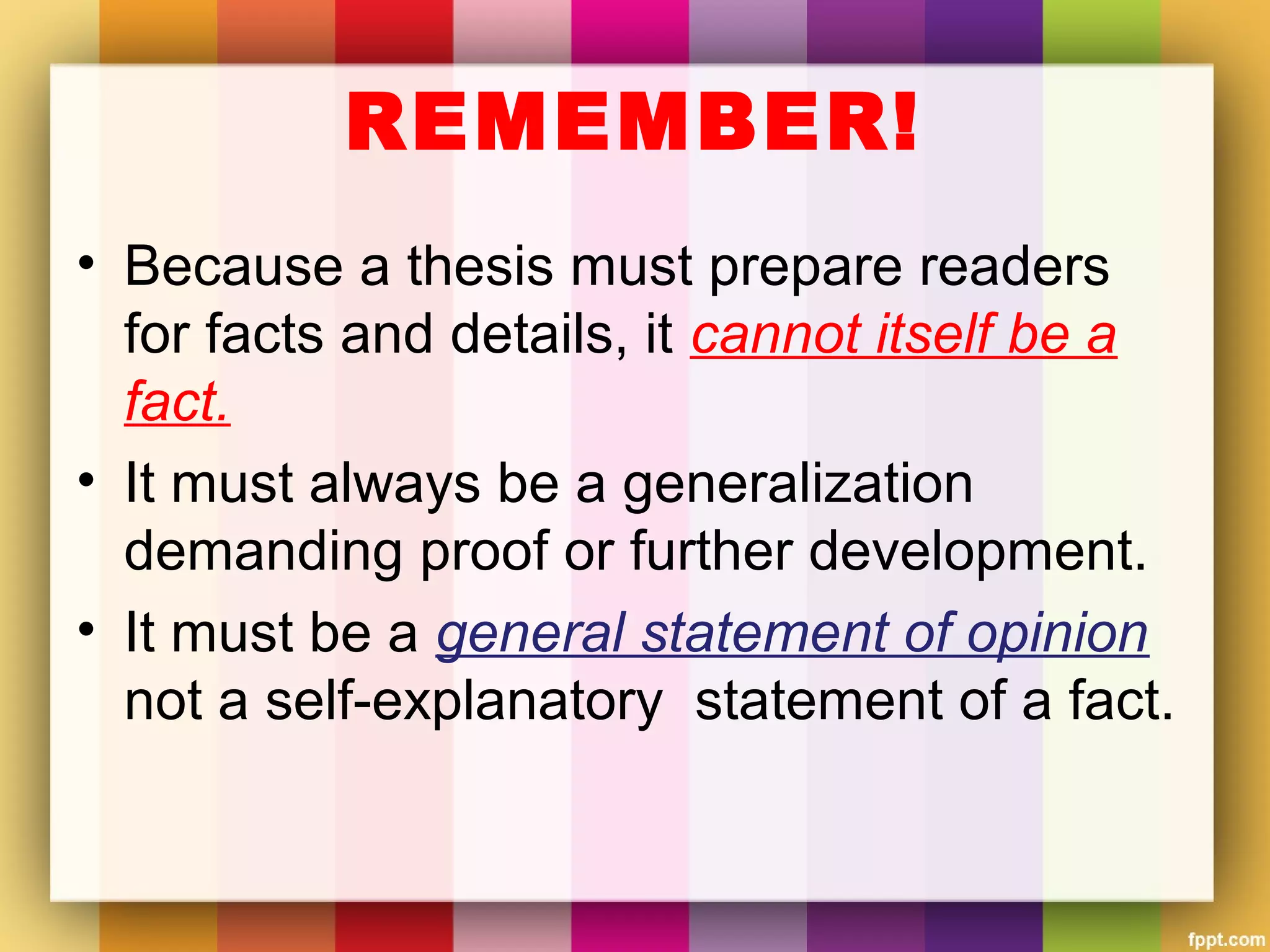 REMEMBER!
• Because a thesis must prepare readers
for facts and details, it cannot itself be a
fact.
• It must always be a generalization
demanding proof or further development.
• It must be a general statement of opinion
not a self-explanatory statement of a fact.
 