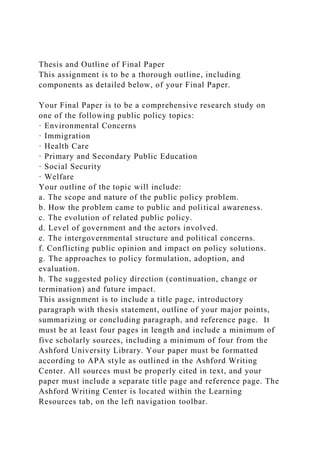 Thesis and Outline of Final Paper
This assignment is to be a thorough outline, including
components as detailed below, of your Final Paper.
Your Final Paper is to be a comprehensive research study on
one of the following public policy topics:
· Environmental Concerns
· Immigration
· Health Care
· Primary and Secondary Public Education
· Social Security
· Welfare
Your outline of the topic will include:
a. The scope and nature of the public policy problem.
b. How the problem came to public and political awareness.
c. The evolution of related public policy.
d. Level of government and the actors involved.
e. The intergovernmental structure and political concerns.
f. Conflicting public opinion and impact on policy solutions.
g. The approaches to policy formulation, adoption, and
evaluation.
h. The suggested policy direction (continuation, change or
termination) and future impact.
This assignment is to include a title page, introductory
paragraph with thesis statement, outline of your major points,
summarizing or concluding paragraph, and reference page. It
must be at least four pages in length and include a minimum of
five scholarly sources, including a minimum of four from the
Ashford University Library. Your paper must be formatted
according to APA style as outlined in the Ashford Writing
Center. All sources must be properly cited in text, and your
paper must include a separate title page and reference page. The
Ashford Writing Center is located within the Learning
Resources tab, on the left navigation toolbar.
 