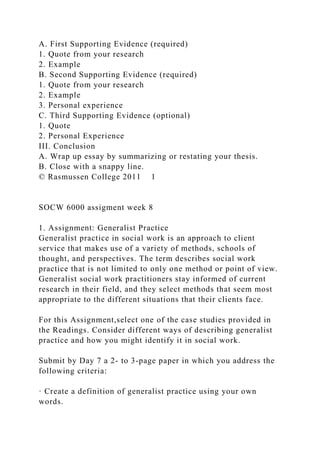 A. First Supporting Evidence (required)
1. Quote from your research
2. Example
B. Second Supporting Evidence (required)
1. Quote from your research
2. Example
3. Personal experience
C. Third Supporting Evidence (optional)
1. Quote
2. Personal Experience
III. Conclusion
A. Wrap up essay by summarizing or restating your thesis.
B. Close with a snappy line.
© Rasmussen College 2011 1
SOCW 6000 assigment week 8
1. Assignment: Generalist Practice
Generalist practice in social work is an approach to client
service that makes use of a variety of methods, schools of
thought, and perspectives. The term describes social work
practice that is not limited to only one method or point of view.
Generalist social work practitioners stay informed of current
research in their field, and they select methods that seem most
appropriate to the different situations that their clients face.
For this Assignment,select one of the case studies provided in
the Readings. Consider different ways of describing generalist
practice and how you might identify it in social work.
Submit by Day 7 a 2- to 3-page paper in which you address the
following criteria:
· Create a definition of generalist practice using your own
words.
 