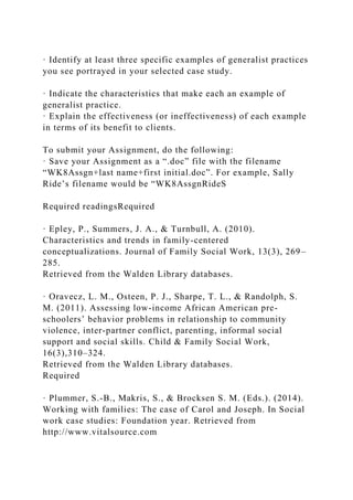 · Identify at least three specific examples of generalist practices
you see portrayed in your selected case study.
· Indicate the characteristics that make each an example of
generalist practice.
· Explain the effectiveness (or ineffectiveness) of each example
in terms of its benefit to clients.
To submit your Assignment, do the following:
· Save your Assignment as a “.doc” file with the filename
“WK8Assgn+last name+first initial.doc”. For example, Sally
Ride’s filename would be “WK8AssgnRideS
Required readingsRequired
· Epley, P., Summers, J. A., & Turnbull, A. (2010).
Characteristics and trends in family-centered
conceptualizations. Journal of Family Social Work, 13(3), 269–
285.
Retrieved from the Walden Library databases.
· Oravecz, L. M., Osteen, P. J., Sharpe, T. L., & Randolph, S.
M. (2011). Assessing low-income African American pre-
schoolers’ behavior problems in relationship to community
violence, inter-partner conflict, parenting, informal social
support and social skills. Child & Family Social Work,
16(3),310–324.
Retrieved from the Walden Library databases.
Required
· Plummer, S.-B., Makris, S., & Brocksen S. M. (Eds.). (2014).
Working with families: The case of Carol and Joseph. In Social
work case studies: Foundation year. Retrieved from
http://www.vitalsource.com
 