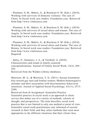 · Plummer, S.-B., Makris, S., & Brocksen S. M. (Eds.). (2014).
Working with survivors of domestic violence: The case of
Charo. In Social work case studies: Foundation year. Retrieved
from http://www.vitalsource.com
· Plummer, S.-B., Makris, S., & Brocksen S. M. (Eds.). (2014).
Working with survivors of sexual abuse and trauma: The case of
Angela. In Social work case studies: Foundation year. Retrieved
from http://www.vitalsource.com
· Plummer, S.-B., Makris, S., & Brocksen S. M. (Eds.). (2014).
Working with survivors of sexual abuse and trauma: The case of
Brenna. In Social work case studies: Foundation year. Retrieved
from http://www.vitalsource.com
Required
· Epley, P., Summers, J. A., & Turnbull, A. (2010).
Characteristics and trends in family-centered
conceptualizations. Journal of Family Social Work, 13(3), 269–
285.
Retrieved from the Walden Library databases.
Morrison, M. A., & Morrison, T. G. (2011). Sexual orientation
bias toward gay men and lesbian women: Modern homonegative
attitudes and their association with discriminatory behavioral
intentions. Journal of Applied Social Psychology, 41(11), 2573–
2599.
Retrieved from th Assignment: Generalist Practice
Generalist practice in social work is an approach to client
service that makes use of a variety of methods, schools of
thought, and perspectives. The term describes social work
practice that is not limited to only one method or point of view.
Generalist social work practitioners stay informed of current
research in their field, and they select methods that seem most
appropriate to the different situations that their clients face.
 