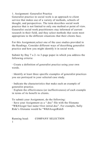 1. Assignment: Generalist Practice
Generalist practice in social work is an approach to client
service that makes use of a variety of methods, schools of
thought, and perspectives. The term describes social work
practice that is not limited to only one method or point of view.
Generalist social work practitioners stay informed of current
research in their field, and they select methods that seem most
appropriate to the different situations that their clients face.
For this Assignment,select one of the case studies provided in
the Readings. Consider different ways of describing generalist
practice and how you might identify it in social work.
Submit by Day 7 a 2- to 3-page paper in which you address the
following criteria:
· Create a definition of generalist practice using your own
words.
· Identify at least three specific examples of generalist practices
you see portrayed in your selected case study.
· Indicate the characteristics that make each an example of
generalist practice.
· Explain the effectiveness (or ineffectiveness) of each example
in terms of its benefit to clients.
To submit your Assignment, do the following:
· Save your Assignment as a “.doc” file with the filename
“WK8Assgn+last name+first initial.doc”. For example, Sally
Ride’s filename would be “WK8AssgnRideS
Running head: COMPANY SELECTION
1
 