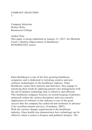 COMPANY SELECTION
3
Company Selection
Weltee Wolo
Rasmussen College
Author Note
This paper is being submitted on January 21, 2017, for Michelle
Carter’s Quality Improvement in Healthcare
H330/HSA3383 course
Elara Healthcare is one of the first growing healthcare
companies and is dedicated to initiating creative and new
software technologies in the healthcare industry. Elara
Healthcare values their patients and therefore, they engage in
satisfying their needs by applying patient care management with
the aid of modern technology that is effective and efficient.
This healthcare company focusses on record keeping of patients,
teamwork within the various disciplines and cost controls.
Application of software in the industry is one of the great
success that the company has achieved and continues to advance
it for excellent patient services. (Varshney, 2007)
With the various changes experienced in the healthcare
industry, Elara health care demonstrates how technology can be
effective when it comes to hospice and pediatric hospice. The
 