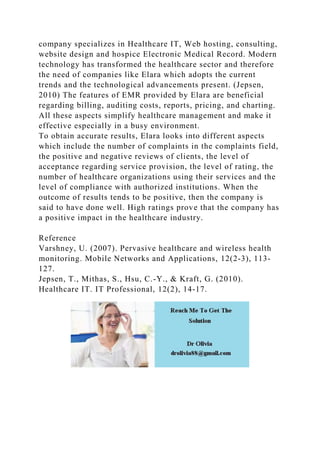 company specializes in Healthcare IT, Web hosting, consulting,
website design and hospice Electronic Medical Record. Modern
technology has transformed the healthcare sector and therefore
the need of companies like Elara which adopts the current
trends and the technological advancements present. (Jepsen,
2010) The features of EMR provided by Elara are beneficial
regarding billing, auditing costs, reports, pricing, and charting.
All these aspects simplify healthcare management and make it
effective especially in a busy environment.
To obtain accurate results, Elara looks into different aspects
which include the number of complaints in the complaints field,
the positive and negative reviews of clients, the level of
acceptance regarding service provision, the level of rating, the
number of healthcare organizations using their services and the
level of compliance with authorized institutions. When the
outcome of results tends to be positive, then the company is
said to have done well. High ratings prove that the company has
a positive impact in the healthcare industry.
Reference
Varshney, U. (2007). Pervasive healthcare and wireless health
monitoring. Mobile Networks and Applications, 12(2-3), 113-
127.
Jepsen, T., Mithas, S., Hsu, C.-Y., & Kraft, G. (2010).
Healthcare IT. IT Professional, 12(2), 14-17.
 