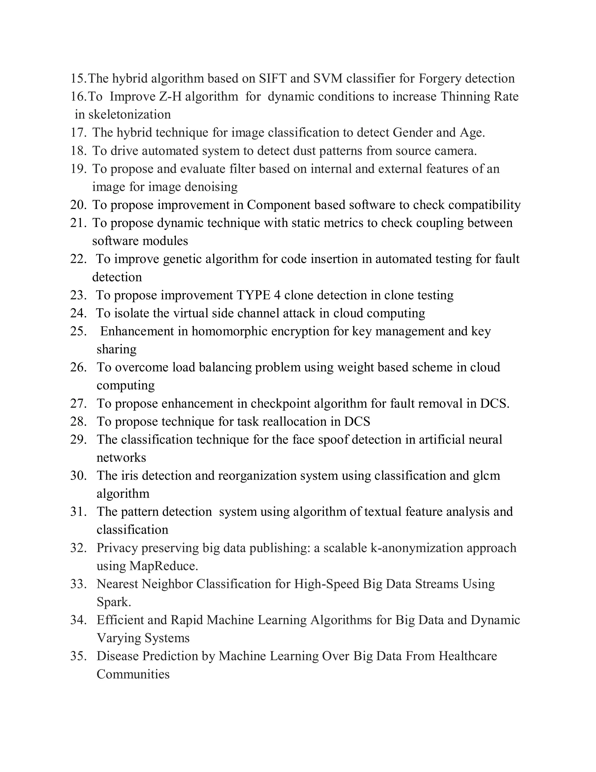 15.The hybrid algorithm based on SIFT and SVM classifier for Forgery detection
16.To Improve Z-H algorithm for dynamic conditions to increase Thinning Rate
in skeletonization
17. The hybrid technique for image classification to detect Gender and Age.
18. To drive automated system to detect dust patterns from source camera.
19. To propose and evaluate filter based on internal and external features of an
image for image denoising
20. To propose improvement in Component based software to check compatibility
21. To propose dynamic technique with static metrics to check coupling between
software modules
22. To improve genetic algorithm for code insertion in automated testing for fault
detection
23. To propose improvement TYPE 4 clone detection in clone testing
24. To isolate the virtual side channel attack in cloud computing
25. Enhancement in homomorphic encryption for key management and key
sharing
26. To overcome load balancing problem using weight based scheme in cloud
computing
27. To propose enhancement in checkpoint algorithm for fault removal in DCS.
28. To propose technique for task reallocation in DCS
29. The classification technique for the face spoof detection in artificial neural
networks
30. The iris detection and reorganization system using classification and glcm
algorithm
31. The pattern detection system using algorithm of textual feature analysis and
classification
32. Privacy preserving big data publishing: a scalable k-anonymization approach
using MapReduce.
33. Nearest Neighbor Classification for High-Speed Big Data Streams Using
Spark.
34. Efficient and Rapid Machine Learning Algorithms for Big Data and Dynamic
Varying Systems
35. Disease Prediction by Machine Learning Over Big Data From Healthcare
Communities
 