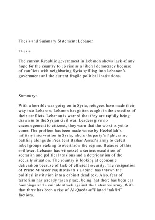 Thesis and Summary Statement: Lebanon
Thesis:
The current Republic government in Lebanon shows lack of any
hope for the country to up rise as a liberal democracy because
of conflicts with neighboring Syria spilling into Lebanon’s
government and the current fragile political institutions.
Summary:
With a horrible war going on in Syria, refugees have made their
way into Lebanon. Lebanon has gotten caught in the crossfire of
their conflicts. Lebanon is warned that they are rapidly being
drawn in to the Syrian civil war. Leaders give no
encouragement to citizens, they warn that the worst is yet to
come. The problem has been made worse by Hezbollah’s
military intervention in Syria, where the party’s fighters are
battling alongside President Bashar Assad’s army to defeat
rebel groups seeking to overthrow the regime. Because of this
spillover, Lebanon has witnessed a serious escalation of
sectarian and political tensions and a deterioration of the
security situation. The country is looking at economic
detieration because of lack of efficient security. The resignation
of Prime Minister Najib Mikati’s Cabinet has thrown the
political institution into a cabinet deadlock. Also, fear of
terrorism has already taken place, being that there has been car
bombings and a suicide attack against the Lebanese army. With
that there has been a rise of Al-Qaeda-affiliated “takfiri”
factions.
 
