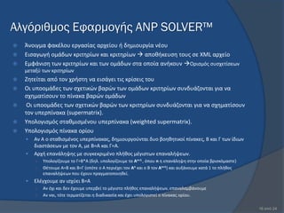 Αλγόριθμος Εφαρμογής ANP SOLVER™
   Άνοιγμα φακζλου εργαςίασ αρχείου ι δθμιουργία νζου
   Ειςαγωγι ομάδων κριτθρίων και κριτθρίων  αποκικευςθ τουσ ςε XML αρχείο
   Εμφάνιςθ των κριτθρίων και των ομάδων ςτα οποία ανικουν Οριςμόσ ςυςχετίςεων
    μεταξφ των κριτθρίων
   Ζθτείται από τον χριςτθ να ειςάγει τισ κρίςεισ του
   Οι υποομάδεσ των ςχετικϊν βαρϊν των ομάδων κριτθρίων ςυνδυάηονται για να
    ςχθματίςουν το πίνακα βαρϊν ομάδων
    Οι υποομάδεσ των ςχετικϊν βαρϊν των κριτθρίων ςυνδυάηονται για να ςχθματίςουν
    τον υπερπίνακα (supermatrix).
   Υπολογιςμόσ ςτακμιςμζνου υπερπίνακα (weighted supermatrix).
   Υπολογιςμόσ πίνακα ορίου
       Αν Α ο ςτακιςμζνοσ υπερπίνακασ, δθμιουργοφνται δυο βοθκθτικοί πίνακεσ, Β και Γ των ίδιων
        διαςτάςεων με τον Α, με Β=Α και Γ=Α.
       Αρχι επανάλθψθσ με ςυγκεκριμζνο πλικοσ μζγιςτων επαναλιψεων.
        ○   Υπολογίηουμε το Γ=Β*Α (δθλ. υπολογίηουμε το Αn+1 , όπου n θ επανάλθψθ ςτθν οποία βριςκόμαςτε)
        ○   Θζτουμε Α=Β και Β=Γ (οπότε ο Α περιζχει τον Αn και ο Β τον Αn+1) και αυξάνουμε κατά 1 το πλικοσ
            επαναλιψεων που ζχουν πραγματοποιθκεί.
       Ελζγχουμε αν ιςχφει Β=Α
        ○   Αν όχι και δεν ζχουμε υπερβεί το μζγιςτο πλικοσ επαναλιψεων, επαναλαμβάνουμε
        ○   Αν ναι, τότε τερματίηεται θ διαδικαςία και ζχει υπολογιςτεί ο πίνακασ ορίου.

                                                                                                              16 από 24
 