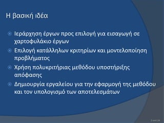 Η βασική ιδέα

 Ιεράρχθςθ ζργων προσ επιλογι για ειςαγωγι ςε
  χαρτοφυλάκιο ζργων
 Επιλογι κατάλλθλων κριτθρίων και μοντελοποίθςθ
  προβλιματοσ
 Χριςθ πολυκριτιριασ μεκόδου υποςτιριξθσ
  απόφαςθσ
 Δθμιουργία εργαλείου για τθν εφαρμογι τθσ μεκόδου
  και τον υπολογιςμό των αποτελεςμάτων



                                                 2 από 24
 