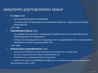 Διαχείριση χαρτοφυλακίου έργων
    Ένα ζργο είναι
      μια πεπεραςμζνθ χρονικά προςπάκεια,
        που αποςκοπεί ςτθ δθμιουργία ενόσ μοναδικοφ προϊόντοσ, υπθρεςίασ ι γενικότερα
         αποτελζςματοσ
     (PMI, 2008)
    Χαρτοφυλάκιο Ζργων είναι
      μια ςυλλογι από ζργα ι/και προγράμματα ομαδοποιθμζνα για τθ διευκόλυνςθ τθσ
       αποτελεςματικισ τουσ διαχείριςθσ
      τα ζργα ι τα προγράμματα που ςυμμετζχουν ςε ζνα χαρτοφυλάκιο δεν είναι απαραίτθτο
       να ςχετίηονται άμεςα ι ζμμεςα μεταξφ τουσ
     (PMI, 2008)
    Επιλογή ζργων χαρτοφυλακίου είναι
        μια περιοδικι διαδικαςία επιλογισ ανάμεςα ςε προτεινόμενα και εν εξελίξει ζργα,
        ζτςι ϊςτε να μεγιςτοποιείται θ αξία του χαρτοφυλακίου και
        να καλφπτονται οι ςτρατθγικοί ςτόχοι τθσ επιχείρθςθσ
       λαμβάνοντασ υπόψθ τουσ διακζςιμουσ πόρουσ και τουσ πικανοφσ υφιςτάμενουσ περιοριςμοφσ
     (Ghasemzadeh & Archer, 1999)



                                                                                                4 από 24
 