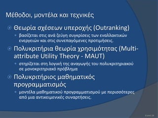 Μέθοδοι, μοντέλα και τεχνικές
 Θεωρία ςχζςεων υπεροχισ (Outranking)
   βαςίηεται ςτισ ανά ηεφγθ ςυγκρίςεισ των εναλλακτικϊν
    ενεργειϊν και ςτισ ςυνεπαγόμενεσ προτιμιςεισ.
 Πολυκριτιρια κεωρία χρθςιμότθτασ (Multi-
  attribute Utility Theory - MAUT)
   ςτθρίηεται ςτθ λογικι τθσ αναγωγισ του πολυκριτθριακοφ
    ςε μονοκριτθριακό πρόβλθμα
 Πολυκριτιριοσ μακθματικόσ
  προγραμματιςμόσ
   μοντζλα μακθματικοφ προγραμματιςμοφ µε περιςςότερεσ
    από µια αντικειμενικζσ ςυναρτιςεισ.


                                                             8 από 24
 