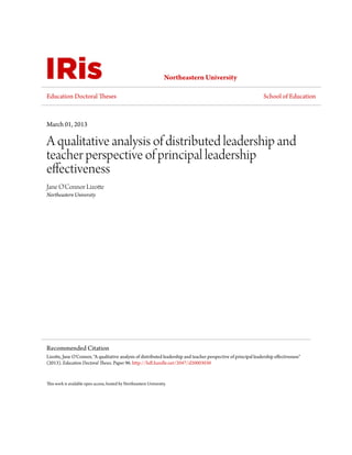 Northeastern University
Education Doctoral Theses School of Education
March 01, 2013
A qualitative analysis of distributed leadership and
teacher perspective of principal leadership
effectiveness
Jane O'Connor Lizotte
Northeastern University
This work is available open access, hosted by Northeastern University.
Recommended Citation
Lizotte, Jane O'Connor, "A qualitative analysis of distributed leadership and teacher perspective of principal leadership effectiveness"
(2013). Education Doctoral Theses. Paper 96. http://hdl.handle.net/2047/d20003030
 