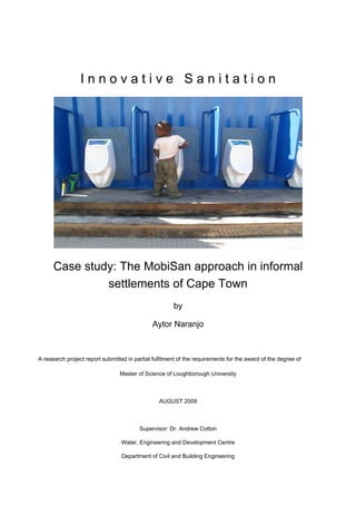 Innovative Sanitation




      Case study: The MobiSan approach in informal
               settlements of Cape Town
                                                       by

                                              Aytor Naranjo



A research project report submitted in partial fulfilment of the requirements for the award of the degree of

                                 Master of Science of Loughborough University



                                                 AUGUST 2009



                                         Supervisor: Dr. Andrew Cotton

                                  Water, Engineering and Development Centre

                                  Department of Civil and Building Engineering
 