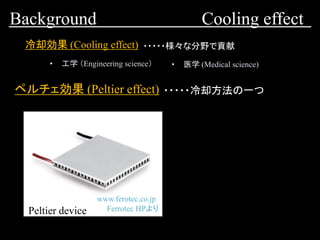 Background Cooling effect
冷却効果 (Cooling effect)
• 工学 （Engineering science） • 医学 (Medical science)
・・・・・様々な分野で貢献
ペルチェ効果 (Peltier effect) ・・・・・冷却方法の一つ
www.ferotec.co.jp
Ferrotec HPよりPeltier device
 