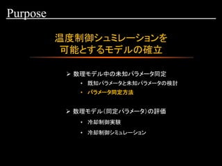 温度制御シュミレーションを
可能とするモデルの確立
Purpose
➢ 数理モデル中の未知パラメータ同定
• 既知パラメータと未知パラメータの検討
• 冷却制御実験
• 冷却制御シミュレーション
• パラメータ同定方法
➢ 数理モデル（同定パラメータ）の評価
 