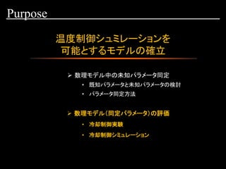 温度制御シュミレーションを
可能とするモデルの確立
Purpose
➢ 数理モデル中の未知パラメータ同定
• 既知パラメータと未知パラメータの検討
• 冷却制御実験
• 冷却制御シミュレーション
• パラメータ同定方法
➢ 数理モデル（同定パラメータ）の評価
 