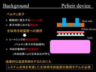 Background Pelteir device
Peltier device
Heat sink
body
ペルチェ素子
➢ 駆動時に発生するジュール熱
➢ 素子内部における熱伝導
➢ ヒートシンクの熱伝導特性
(ペルチェ素子の性能維持)
➢ 冷却対象物の熱伝導特性
(冷却効果により生体反応が伴う)
生体用冷却装置への適用
過渡的な温度制御をするためにも
システム全体を考慮した生体用冷却装置の数理モデルが必要
 