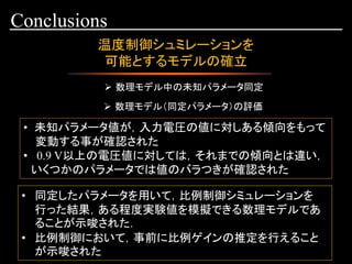 Conclusions
温度制御シュミレーションを
可能とするモデルの確立
➢ 数理モデル中の未知パラメータ同定
➢ 数理モデル（同定パラメータ）の評価
• 未知パラメータ値が，入力電圧の値に対しある傾向をもって
変動する事が確認された
• 0.9 V以上の電圧値に対しては，それまでの傾向とは違い，
いくつかのパラメータでは値のバラつきが確認された
• 同定したパラメータを用いて，比例制御シミュレーションを
行った結果，ある程度実験値を模擬できる数理モデルであ
ることが示唆された．
• 比例制御において，事前に比例ゲインの推定を行えること
が示唆された
 