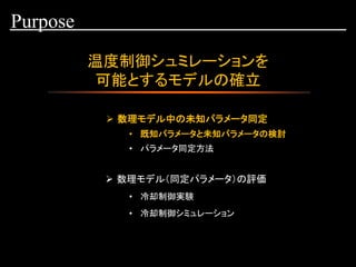 温度制御シュミレーションを
可能とするモデルの確立
Purpose
➢ 数理モデル中の未知パラメータ同定
• 既知パラメータと未知パラメータの検討
• 冷却制御実験
• 冷却制御シミュレーション
• パラメータ同定方法
➢ 数理モデル（同定パラメータ）の評価
 