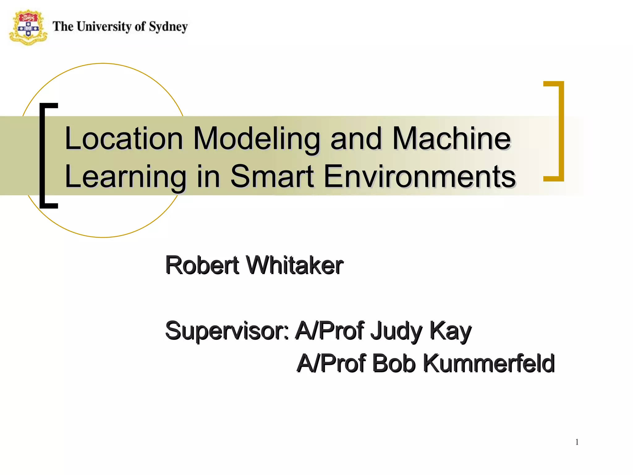 Location Modeling and Machine Learning in Smart Environments Robert Whitaker Supervisor: A/Prof Judy Kay   A/Prof Bob Kummerfeld 