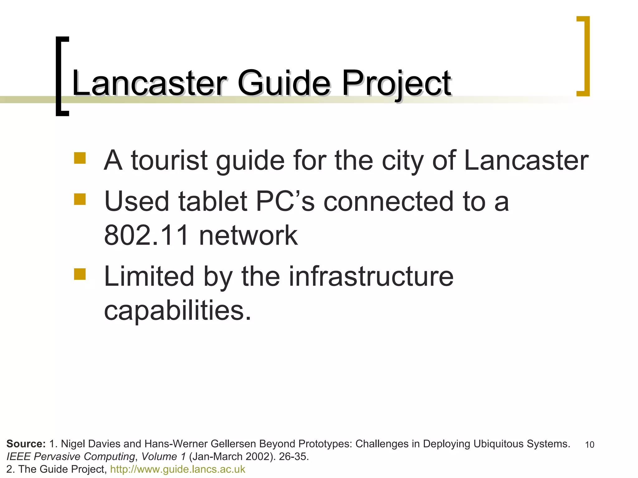 Lancaster Guide Project A tourist guide for the city of Lancaster Used tablet PC’s connected to a 802.11 network Limited by the infrastructure capabilities. Source:  1. Nigel Davies and Hans-Werner Gellersen Beyond Prototypes: Challenges in Deploying Ubiquitous Systems.  IEEE Pervasive Computing ,  Volume 1  (Jan-March 2002). 26-35. 2. The Guide Project,  http://www.guide.lancs.ac.uk   
