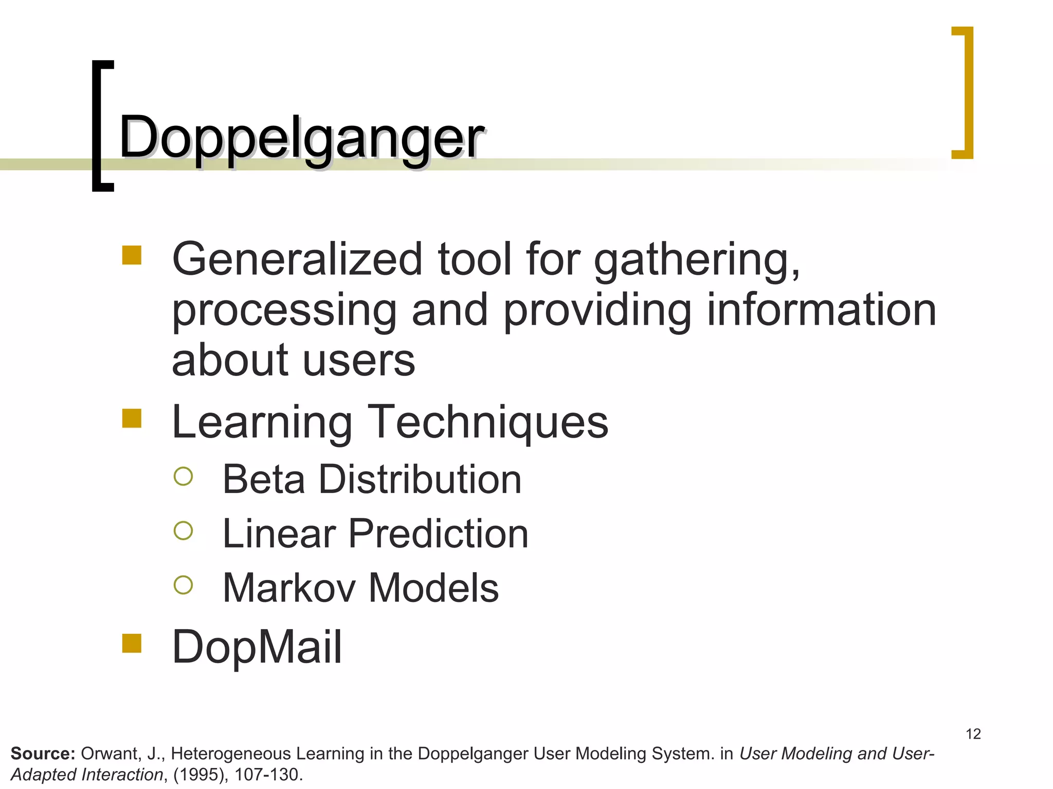 Doppelganger Generalized tool for gathering, processing and providing information about users Learning Techniques Beta Distribution Linear Prediction Markov Models DopMail Source:  Orwant, J., Heterogeneous Learning in the Doppelganger User Modeling System. in  User Modeling and User-Adapted Interaction , (1995), 107-130. 