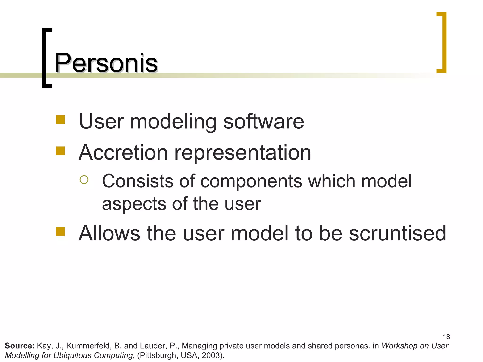 Personis User modeling software Accretion representation Consists of components which model aspects of the user Allows the user model to be scruntised Source:  Kay, J., Kummerfeld, B. and Lauder, P., Managing private user models and shared personas. in  Workshop on User Modelling for Ubiquitous Computing , (Pittsburgh, USA, 2003). 
