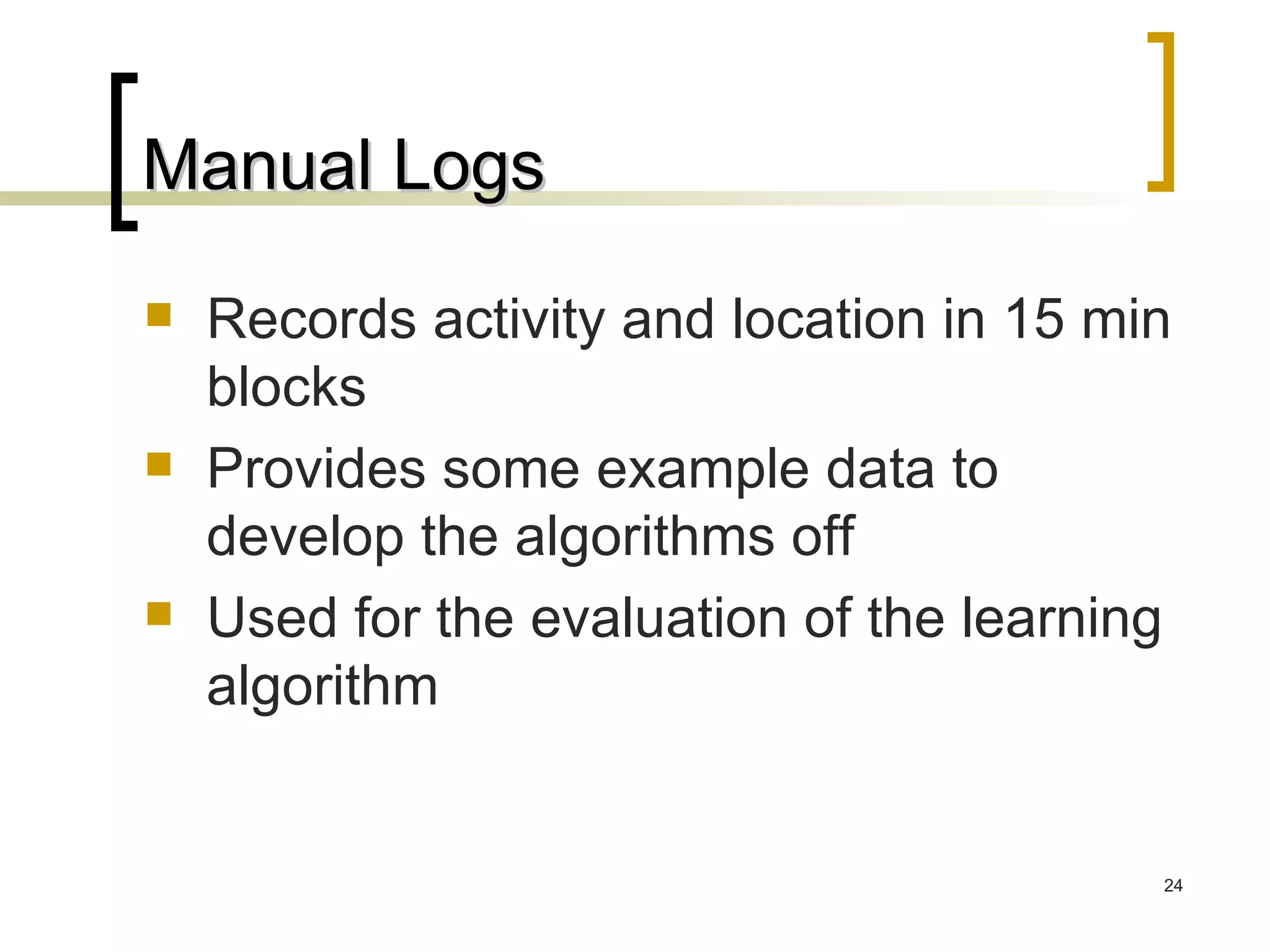 Manual Logs Records activity and location in 15 min blocks Provides some example data to develop the algorithms off Used for the evaluation of the learning algorithm 