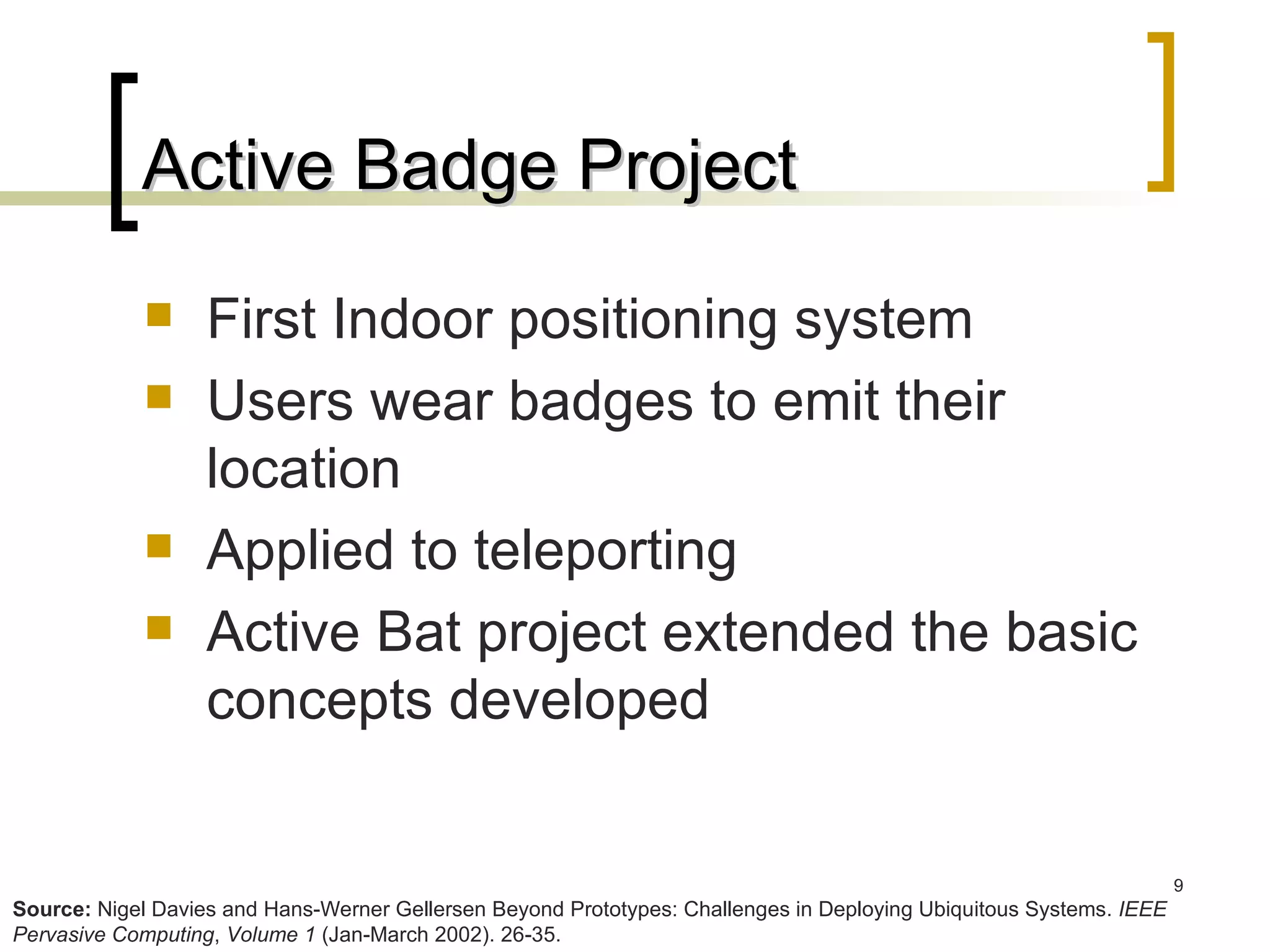 Active Badge Project First Indoor positioning system Users wear badges to emit their location Applied to teleporting Active Bat project extended the basic concepts developed Source:  Nigel Davies and Hans-Werner Gellersen Beyond Prototypes: Challenges in Deploying Ubiquitous Systems.  IEEE Pervasive Computing ,  Volume 1  (Jan-March 2002). 26-35. 