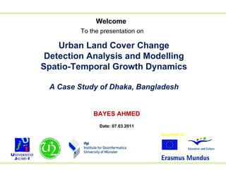 Welcome To the presentation on   Urban Land Cover Change Detection Analysis and Modelling Spatio-Temporal Growth Dynamics A Case Study of Dhaka, Bangladesh BAYES AHMED Date: 07.03.2011 