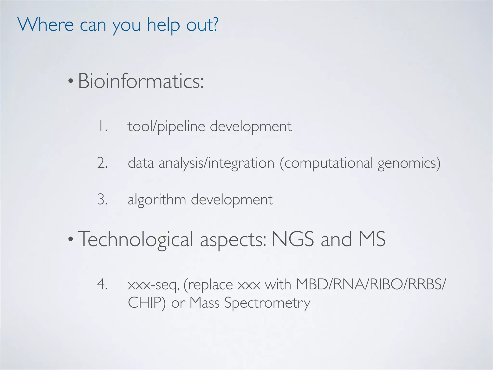 Where can you help out?
• Bioinformatics:	

1.

tool/pipeline development	


2.

data analysis/integration (computational genomics)	


3.

algorithm development	


• Technological
4.

aspects: NGS and MS	


xxx-seq, (replace xxx with MBD/RNA/RIBO/RRBS/
CHIP) or Mass Spectrometry

 