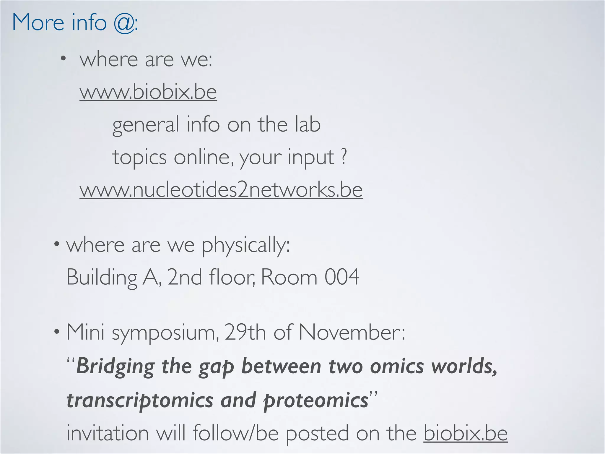 More info @:
• where are we: 
www.biobix.be 
general info on the lab 
topics online, your input ? 
www.nucleotides2networks.be 	

• where

are we physically: 
Building A, 2nd ﬂoor, Room 004	

symposium, 29th of November:  
“Bridging the gap between two omics worlds,
transcriptomics and proteomics” 
invitation will follow/be posted on the biobix.be

• Mini

 