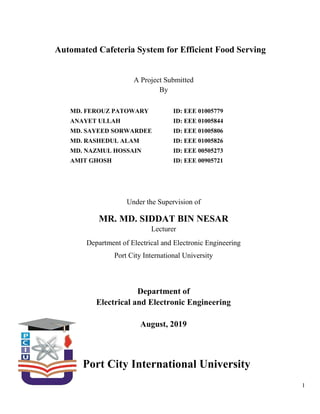 I
Automated Cafeteria System for Efficient Food Serving
A Project Submitted
By
Under the Supervision of
MR. MD. SIDDAT BIN NESAR
Lecturer
Department of Electrical and Electronic Engineering
Port City International University
Department of
Electrical and Electronic Engineering
August, 2019
Port City International University
MD. FEROUZ PATOWARY
ANAYET ULLAH
MD. SAYEED SORWARDEE
MD. RASHEDUL ALAM
MD. NAZMUL HOSSAIN
AMIT GHOSH
ID: EEE 01005779
ID: EEE 01005844
ID: EEE 01005806
ID: EEE 01005826
ID: EEE 00505273
ID: EEE 00905721
 