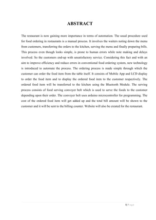 1| P a g e
ABSTRACT
The restaurant is now gaining more importance in terms of automation. The usual procedure used
for food ordering in restaurants is a manual process. It involves the waiters noting down the menu
from customers, transferring the orders to the kitchen, serving the menu and finally preparing bills.
This process even though looks simple, is prone to human errors while note making and delays
involved. So the customers end-up with unsatisfactory service. Considering this fact and with an
aim to improve efficiency and reduce errors in conventional food ordering system, new technology
is introduced to automate the process. The ordering process is made simple through which the
customer can order the food item from the table itself. It consists of Mobile App and LCD display
to order the food item and to display the ordered food item to the customer respectively. The
ordered food item will be transferred to the kitchen using the Bluetooth Module. The serving
process consists of food serving conveyer belt which is used to serve the foods to the customer
depending upon their order. The conveyer belt uses arduino microcontroller for programming. The
cost of the ordered food item will get added up and the total bill amount will be shown to the
customer and it will be sent to the billing counter. Website will also be created for the restaurant.
 