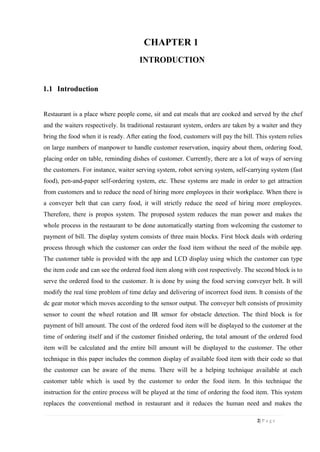 2| P a g e
CHAPTER 1
INTRODUCTION
1.1 Introduction
Restaurant is a place where people come, sit and eat meals that are cooked and served by the chef
and the waiters respectively. In traditional restaurant system, orders are taken by a waiter and they
bring the food when it is ready. After eating the food, customers will pay the bill. This system relies
on large numbers of manpower to handle customer reservation, inquiry about them, ordering food,
placing order on table, reminding dishes of customer. Currently, there are a lot of ways of serving
the customers. For instance, waiter serving system, robot serving system, self-carrying system (fast
food), pen-and-paper self-ordering system, etc. These systems are made in order to get attraction
from customers and to reduce the need of hiring more employees in their workplace. When there is
a conveyer belt that can carry food, it will strictly reduce the need of hiring more employees.
Therefore, there is propos system. The proposed system reduces the man power and makes the
whole process in the restaurant to be done automatically starting from welcoming the customer to
payment of bill. The display system consists of three main blocks. First block deals with ordering
process through which the customer can order the food item without the need of the mobile app.
The customer table is provided with the app and LCD display using which the customer can type
the item code and can see the ordered food item along with cost respectively. The second block is to
serve the ordered food to the customer. It is done by using the food serving conveyer belt. It will
modify the real time problem of time delay and delivering of incorrect food item. It consists of the
dc gear motor which moves according to the sensor output. The conveyer belt consists of proximity
sensor to count the wheel rotation and IR sensor for obstacle detection. The third block is for
payment of bill amount. The cost of the ordered food item will be displayed to the customer at the
time of ordering itself and if the customer finished ordering, the total amount of the ordered food
item will be calculated and the entire bill amount will be displayed to the customer. The other
technique in this paper includes the common display of available food item with their code so that
the customer can be aware of the menu. There will be a helping technique available at each
customer table which is used by the customer to order the food item. In this technique the
instruction for the entire process will be played at the time of ordering the food item. This system
replaces the conventional method in restaurant and it reduces the human need and makes the
 