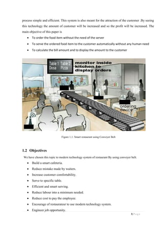 3| P a g e
process simple and efficient. This system is also meant for the attraction of the customer .By seeing
this technology the amount of customer will be increased and so the profit will be increased. The
main objective of this paper is
 To order the food item without the need of the server
 To serve the ordered food item to the customer automatically without any human need
 To calculate the bill amount and to display the amount to the customer
Figure 1.1: Smart restaurant using Conveyer Belt
1.2 Objectives
We have chosen this topic to modern technology system of restaurant By using conveyer belt.
 Build a smart cafeteria.
 Reduce mistake made by waiters.
 Increase customer comfortability.
 Serve to specific table.
 Efficient and smart serving.
 Reduce labour into a minimum needed.
 Reduce cost to pay the employee.
 Encourage of restaurateur to use modern technology system.
 Engineer job opportunity.
 