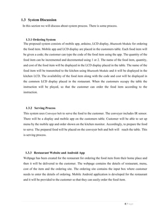 4| P a g e
1.3 System Discussion
In this section we will discuss about system process. There is some process.
1.3.1 Ordering System
The proposed system consists of mobile app, arduino, LCD display, Bluetooth Module for ordering
the food item. Mobile app and LCD display are placed in the customers table. Each food item will
be given a code; the customer can type the code of the food item using the app. The quantity of the
food item can be incremented and decremented using 1 or 2. The name of the food item, quantity,
and cost of the food item will be displayed in the LCD display placed in the table. The name of the
food item will be transmitted to the kitchen using Bluetooth Module and it will be displayed in the
kitchen LCD. The availability of the food item along with the code and cost will be displayed in
the common LCD display placed in the restaurant. When the customers occupy the table the
instruction will be played, so that the customer can order the food item according to the
instruction.
1.3.2 Serving Process
This system uses Conveyer belt to serve the food to the customer. The conveyer includes IR sensor.
There will be a display and mobile app on the customers table. Customer will be able to set up
menu by the mobile app and order shown on the kitchen monitor. Accordingly, to prepare the food
to serve. The prepared food will be placed on the conveyer belt and belt will reach the table. This
is serving process.
1.3.3 Restaurant Website and Android App
Webpage has been created for the restaurant for ordering the food item from their home place and
then it will be delivered to the customer. The webpage contains the details of restaurant, menu,
cost of the item and the ordering site. The ordering site contains the input box where customer
needs to enter the details of ordering. Mobile Android application is developed for the restaurant
and it will be provided to the customer so that they can easily order the food item.
 